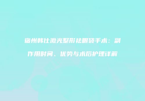 宿州韩仕激光整形祛眼袋手术：副作用时间、优势与术后护理详解