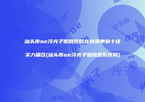 汕头市oe冷光子嫩肤医院在榜清单前十佳实力碾压(汕头市oe冷光子嫩肤整形医院)