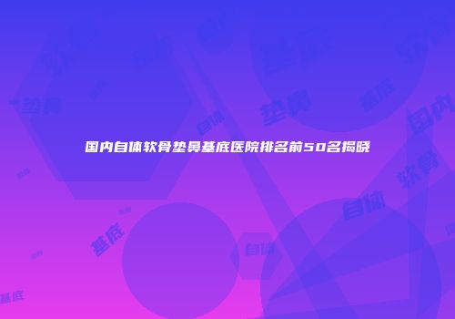 国内自体软骨垫鼻基底医院排名前50名揭晓