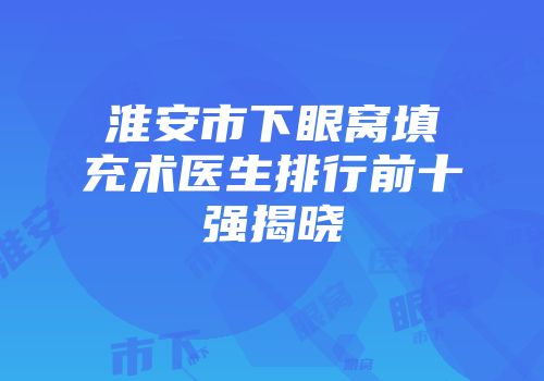 淮安市下眼窝填充术医生排行前十强揭晓