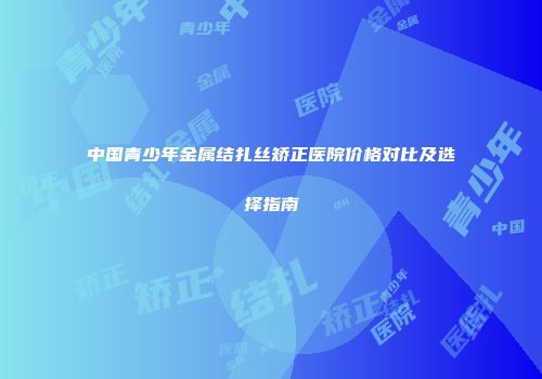 中国青少年金属结扎丝矫正医院价格对比及选择指南