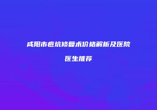咸阳市痘坑修复术价格解析及医院医生推荐