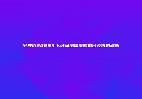 宁波市2025年下颌角测量医院排名及价格解析
