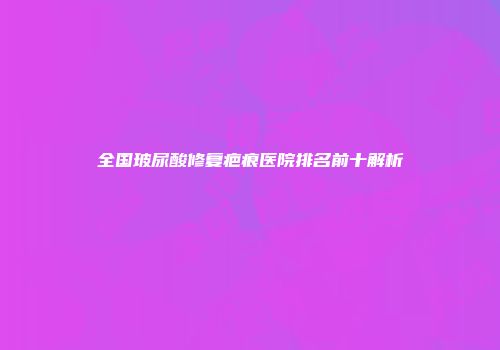 全国玻尿酸修复疤痕医院排名前十解析