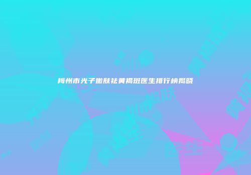 梅州市光子嫩肤祛黄褐斑医生排行榜揭晓