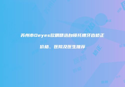 苏州市Oeyes欧睛精选自锁托槽牙齿矫正价格、医院及医生推荐