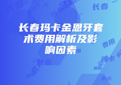 长春玛卡金恩牙套术费用解析及影响因素