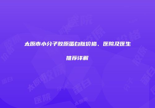 太原市小分子胶原蛋白肽价格、医院及医生推荐详解