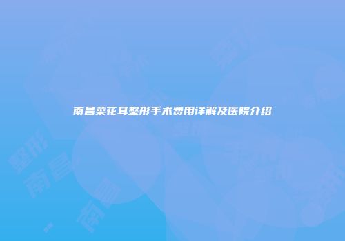 南昌菜花耳整形手术费用详解及医院介绍