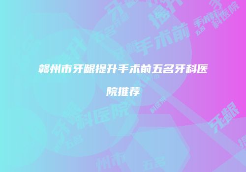 赣州市牙龈提升手术前五名牙科医院推荐