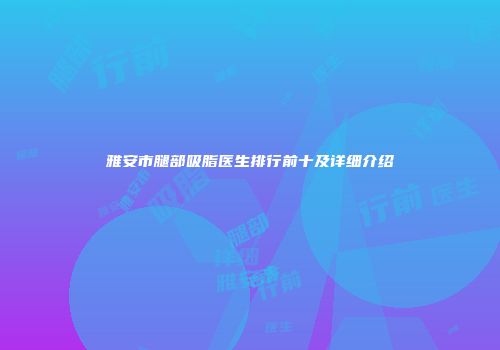 雅安市腿部吸脂医生排行前十及详细介绍