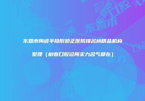 东营市陶瓷半隐形矫正医院排名榜精品机构整理（树春口腔诊所实力名气都在）