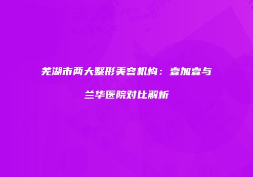 芜湖市两大整形美容机构：壹加壹与兰华医院对比解析