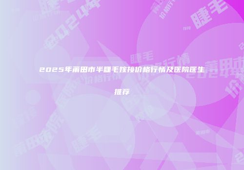 2025年莆田市半睫毛嫁接价格行情及医院医生推荐