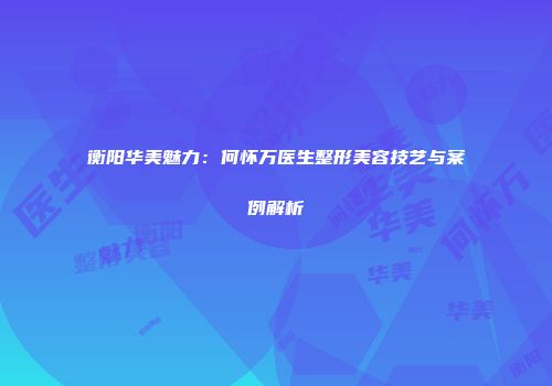 衡阳华美魅力：何怀万医生整形美容技艺与案例解析