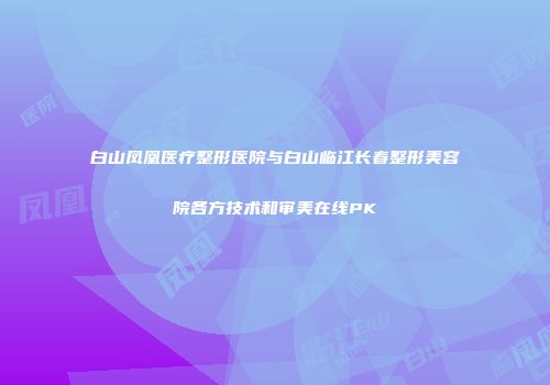 白山凤凰医疗整形医院与白山临江长春整形美容院各方技术和审美在线PK