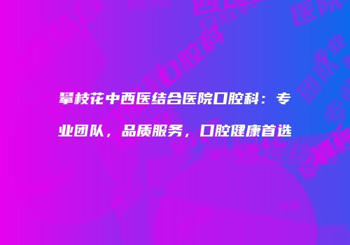 攀枝花中西医结合医院口腔科：专业团队，品质服务，口腔健康首选