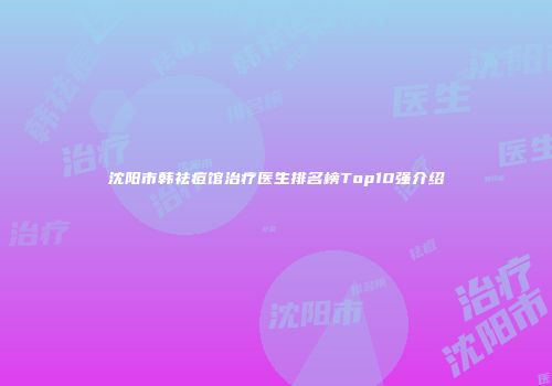 沈阳市韩祛痘馆治疗医生排名榜Top10强介绍