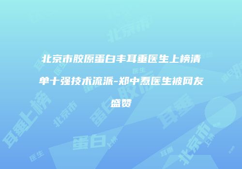 北京市胶原蛋白丰耳垂医生上榜清单十强技术流派-郑中焘医生被网友盛赞