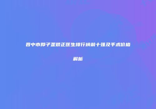 晋中市脖子歪矫正医生排行榜前十强及手术价格解析