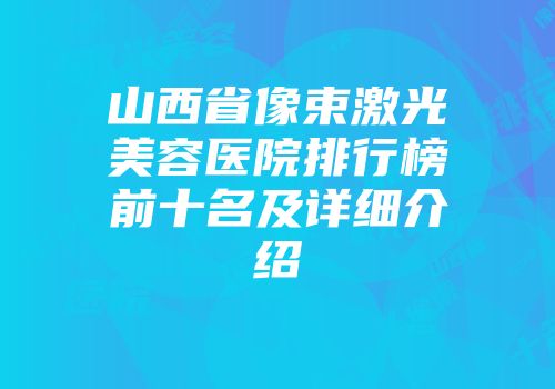 山西省像束激光美容医院排行榜前十名及详细介绍