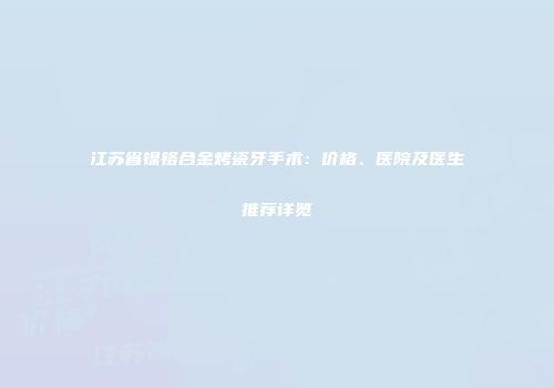 江苏省镍铬合金烤瓷牙手术：价格、医院及医生推荐详览