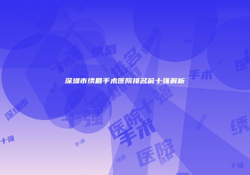 深圳市绣眉手术医院排名前十强解析