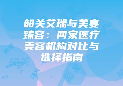韶关艾瑞与美宴臻容：两家医疗美容机构对比与选择指南