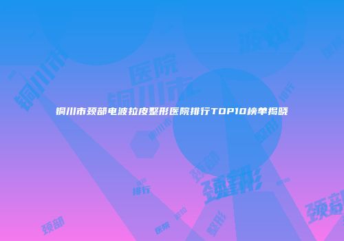 铜川市颈部电波拉皮整形医院排行TOP10榜单揭晓