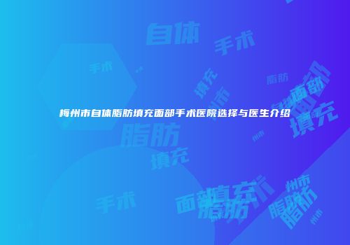 梅州市自体脂肪填充面部手术医院选择与医生介绍