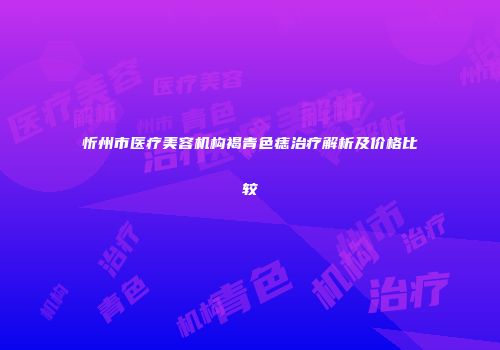 忻州市医疗美容机构褐青色痣治疗解析及价格比较