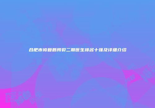 合肥市修复唇腭裂二期医生排名十强及详细介绍