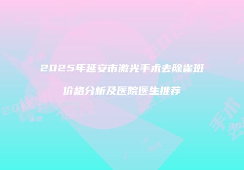 2025年延安市激光手术去除雀斑价格分析及医院医生推荐
