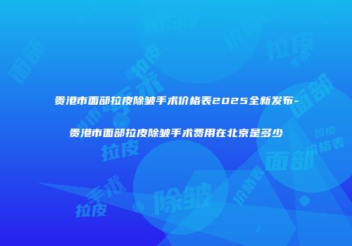 贵港市面部拉皮除皱手术价格表2025全新发布-贵港市面部拉皮除皱手术费用在北京是多少