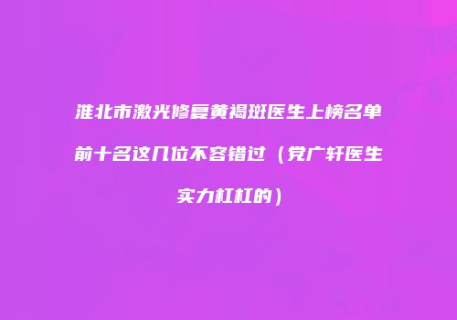 淮北市激光修复黄褐斑医生上榜名单前十名这几位不容错过（党广轩医生实力杠杠的）