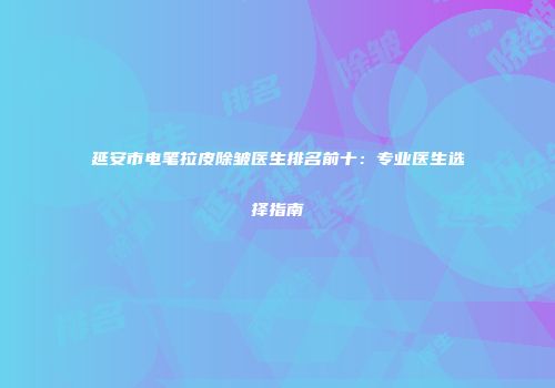 延安市电笔拉皮除皱医生排名前十：专业医生选择指南