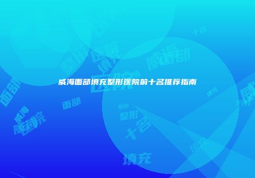 威海面部填充整形医院前十名推荐指南
