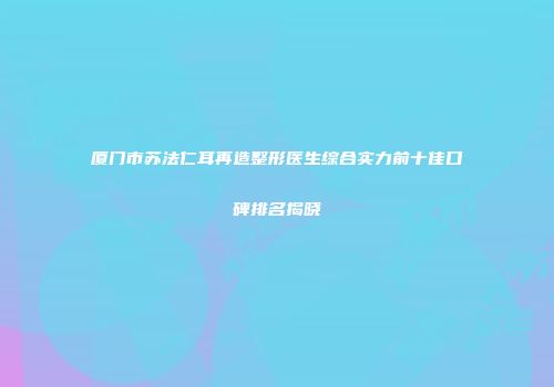 厦门市苏法仁耳再造整形医生综合实力前十佳口碑排名揭晓