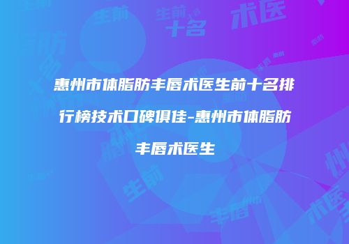 惠州市体脂肪丰唇术医生前十名排行榜技术口碑俱佳-惠州市体脂肪丰唇术医生
