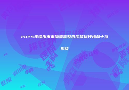 2025年铜川市丰胸美容整形医院排行榜前十位揭晓