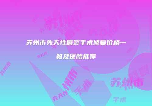 苏州市先天性唇裂手术修复价格一览及医院推荐