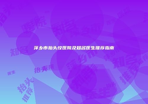 萍乡市抬头纹医院及知名医生推荐指南