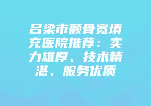吕梁市颧骨宽填充医院推荐：实力雄厚、技术精湛、服务优质