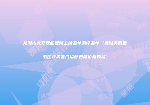 芜湖市大牙反颌医院上榜名单测评名单（芜湖芙俪星范医疗美容门诊部费用价格预览）