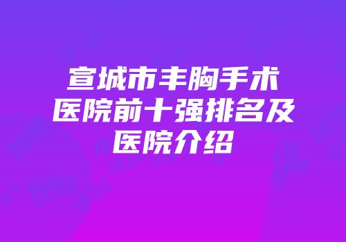 宣城市丰胸手术医院前十强排名及医院介绍