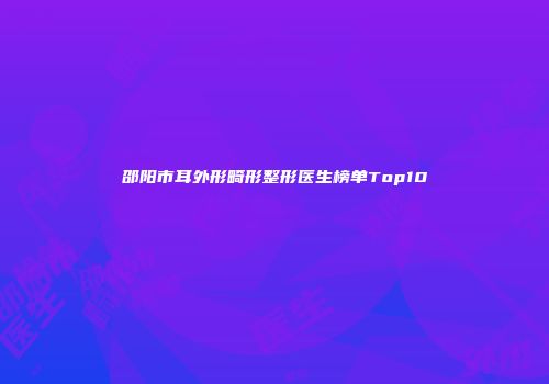 邵阳市耳外形畸形整形医生榜单Top10