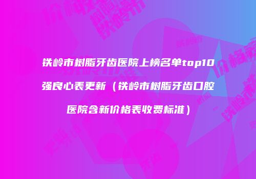 铁岭市树脂牙齿医院上榜名单top10强良心表更新（铁岭市树脂牙齿口腔医院含新价格表收费标准）