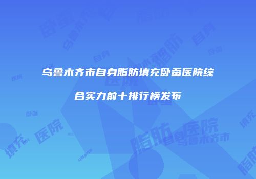乌鲁木齐市自身脂肪填充卧蚕医院综合实力前十排行榜发布