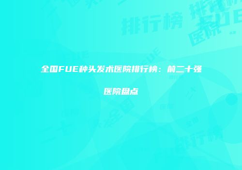 全国FUE种头发术医院排行榜：前二十强医院盘点