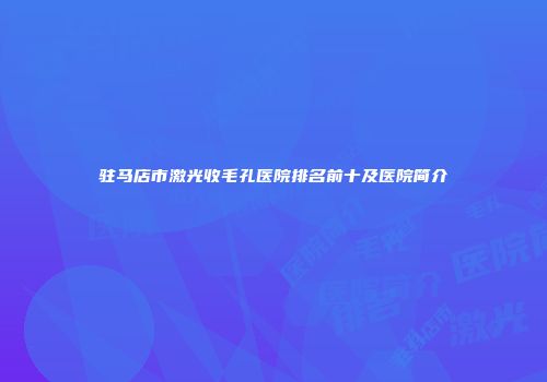 驻马店市激光收毛孔医院排名前十及医院简介